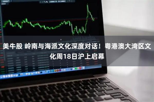 美牛股 岭南与海派文化深度对话！粤港澳大湾区文化周18日沪上启幕