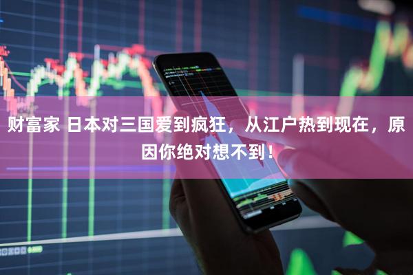 财富家 日本对三国爱到疯狂，从江户热到现在，原因你绝对想不到！
