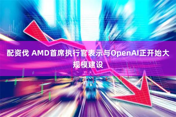 配资伐 AMD首席执行官表示与OpenAI正开始大规模建设